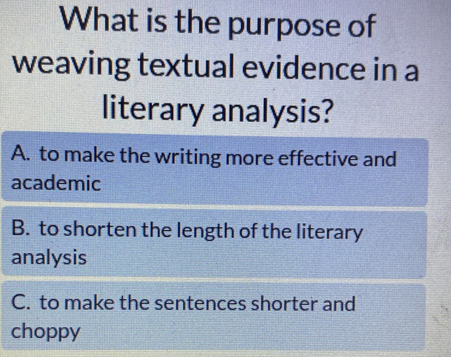 What is the purpose of
weaving textual evidence in a
literary analysis?
A. to make the writing more effective and
academic
B. to shorten the length of the literary
analysis
C. to make the sentences shorter and
choppy