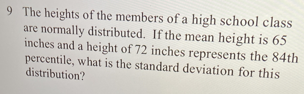 The heights of the members of a high school class 
are normally distributed. If the mean height is 65
inches and a height of 72 inches represents the 84th
percentile, what is the standard deviation for this 
distribution?