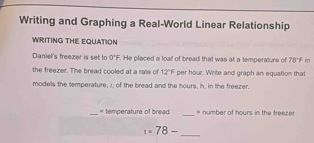 Writing and Graphing a Real-World Linear Relationship 
WRITING THE EQUATION 
Daniel's freezer is set to 0°F. . He placed a loaf of bread that was at a temperature of 78°F in 
the freezer. The bread cooled at a rate of 12°F per hour. Write and graph an equation that 
models the temperature, z, of the bread and the hours, h, in the freezer. 
_= temperature of bread _= number of hours in the freezer 
_
t=78-