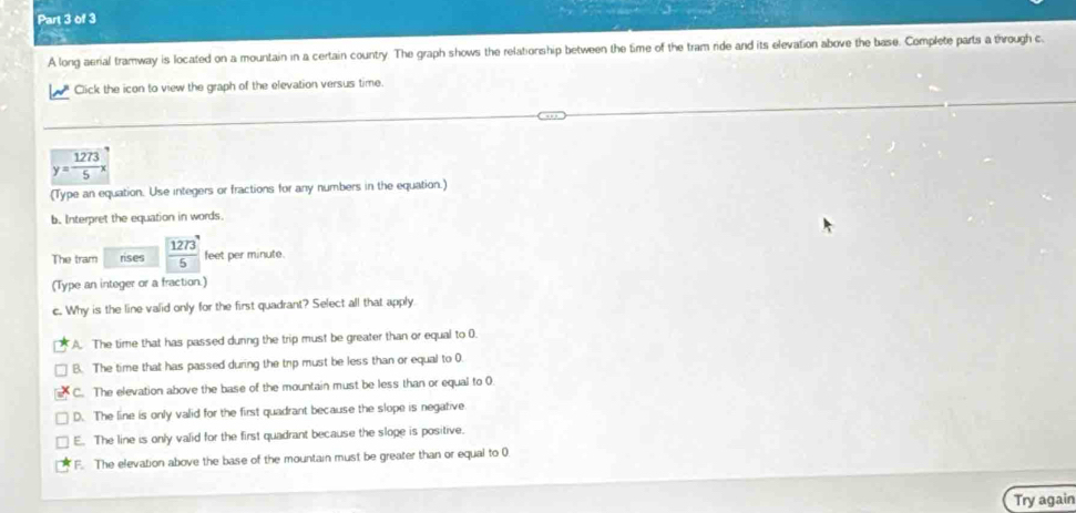 a
A long aerial tramway is located on a mountain in a certain country. The graph shows the relationship between the time of the tram ride and its elevation above the base. Complete parts a through c
Click the icon to view the graph of the elevation versus time.
y= 1273/5 x
(Type an equation. Use integers or fractions for any numbers in the equation.)
b. Interpret the equation in words.
The tram rises  1273/5  feet per minute.
(Type an integer or a fraction.)
c. Why is the line valid only for the first quadrant? Select all that apply.
A. The time that has passed dunng the trip must be greater than or equal to 0.
B. The time that has passed during the trip must be less than or equal to 0
C. The elevation above the base of the mountain must be less than or equal to 0
D. The line is only valid for the first quadrant because the slope is negative
E. The line is only valid for the first quadrant because the sloge is positive.
F. The elevation above the base of the mountain must be greater than or equal to 0
Try again