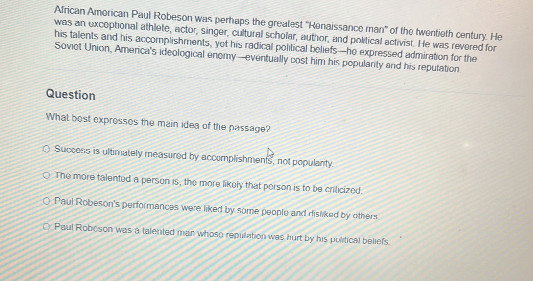 African American Paul Robeson was perhaps the greatest 'Renaissance man" of the twentieth century. He
was an exceptional athlete, actor, singer, cultural scholar, author, and political activist. He was revered for
his talents and his accomplishments, yet his radical political beliefs—he expressed admiration for the
Soviet Union, America's ideological enemy—eventually cost him his popularity and his reputation.
Question
What best expresses the main idea of the passage?
Success is ultimately measured by accomplishments, not popularity.
The more talented a person is, the more likely that person is to be criticized.
Paul Robeson's performances were liked by some people and disliked by others.
Paul Robeson was a talented man whose reputation was hurt by his political beliefs.