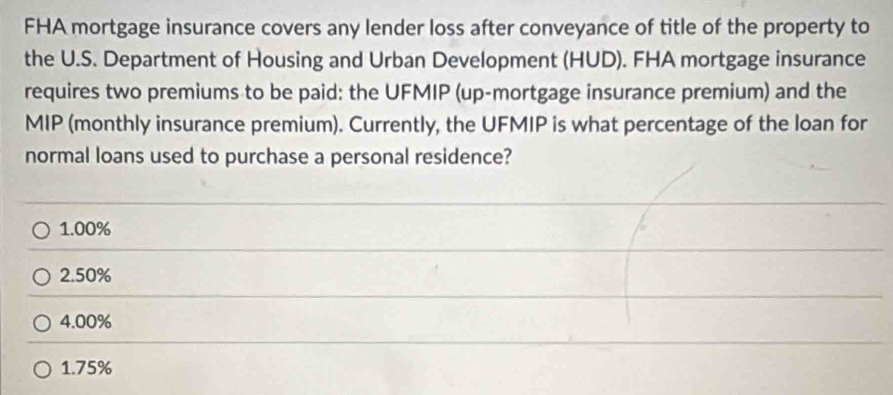 FHA mortgage insurance covers any lender loss after conveyance of title of the property to
the U.S. Department of Housing and Urban Development (HUD). FHA mortgage insurance
requires two premiums to be paid: the UFMIP (up-mortgage insurance premium) and the
MIP (monthly insurance premium). Currently, the UFMIP is what percentage of the loan for
normal loans used to purchase a personal residence?
1.00%
2. 50%
4.00%
1.75%