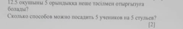 12.5 окушьны δ орьндькка неше тэсілмен оτыргызуга 
болады? 
Сколько способов можно посалить 5 учеников на 5 стульев? 
[2]