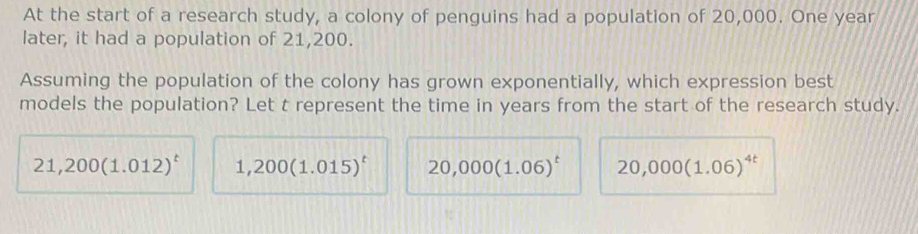 At the start of a research study, a colony of penguins had a population of 20,000. One year
later, it had a population of 21,200.
Assuming the population of the colony has grown exponentially, which expression best
models the population? Let t represent the time in years from the start of the research study.
21,200(1.012)^t 1,200(1.015)^t 20,000(1.06)^t 20,000(1.06)^4t