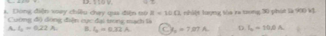 D. 110 V.
1. Dòng điện xoay chiều cạy qua điện tử R=10Omega nhiệt lượng tòa ra trong 30 phát là 900 kỷ.
Cuờng độ đong điện cực đại trong mạch là
A. t_0=0.22A. B. I_0=0.32A C s_a=7,07.A. D. I_0=20.0A.