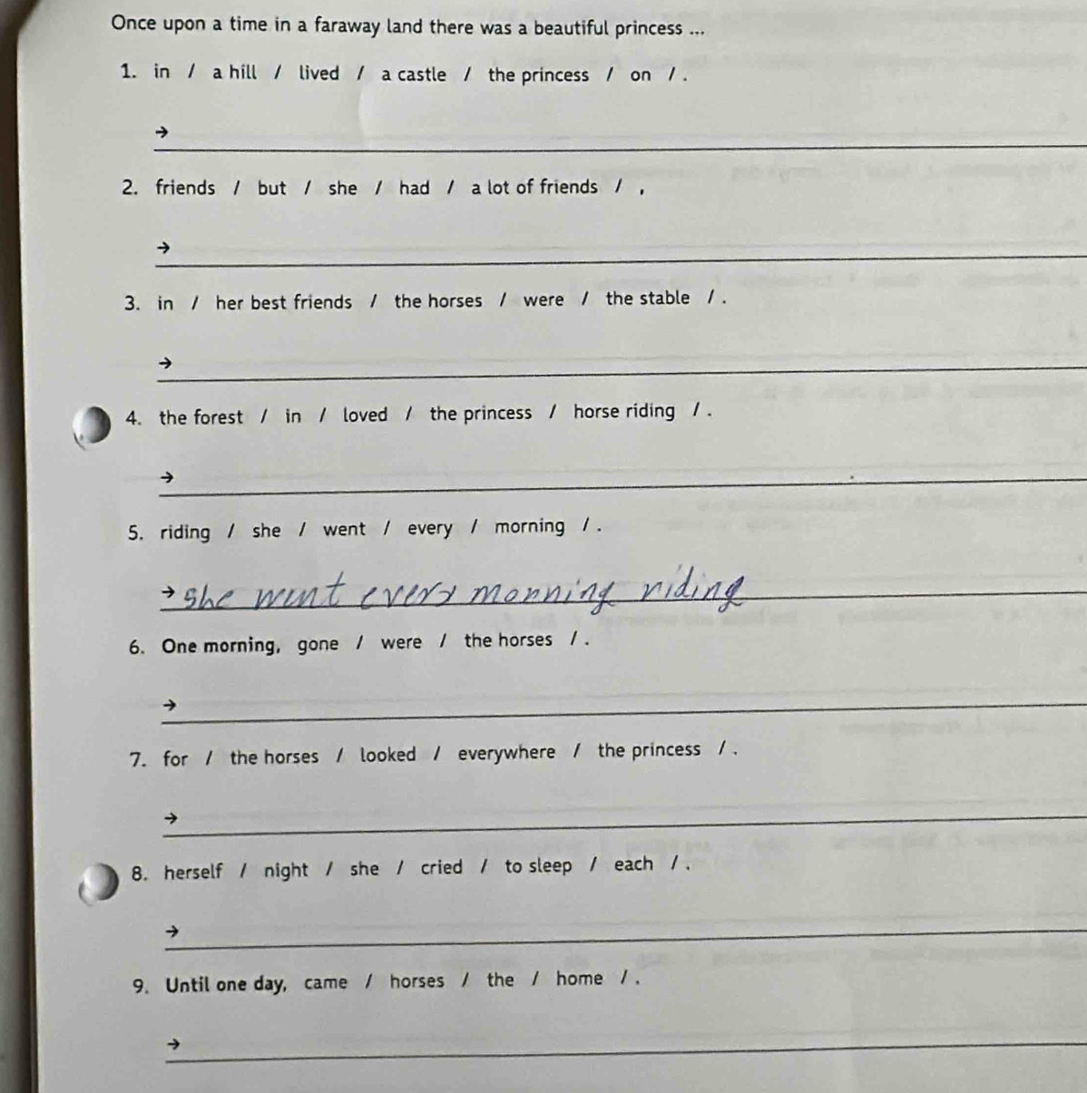 Once upon a time in a faraway land there was a beautiful princess ... 
1. in / a hill / lived / a castle / the princess / on / . 
_ 
2. friends / but / she / had / a lot of friends / , 
_ 
3. in / her best friends / the horses / were / the stable / . 
_ 
4. the forest / in / loved / the princess / horse riding / . 
_ 
5. riding / she / went / every / morning / . 
_ 
6. One morning, gone / were / the horses / . 
_ 
7. for / the horses / looked / everywhere / the princess / . 
_ 
8. herself / night / she / cried / to sleep / each / . 
_ 
→ 
9. Until one day, came / horses / the / home / . 
_