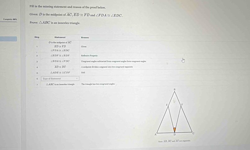 Fill in the missing statement and reason of the proof below. 
Given: D is the midpoint of overline AC, overline ED≌ overline FD and ∠ FDA≌ ∠ EDC. 
Complete: 66% is an isosceles triangle. 
Prove: △ ABC
Step Statement Reason
D is the midpoint of AC
overline ED≌ overline FD Given
∠ FDA≌ ∠ EDC
2 ∠ EDF≌ ∠ EDF Reflexive Property 
3 ∠ EDA≌ ∠ FDC Congruent angles subtracted from congruent angles form congruent angles 
4 overline AD≌ overline DC A midpoint divides a segment into two congruent segmenta 
5 △ ADE≌ △ CDF SAS 
6 Type of Statement 
7 △ ABC * is an isosceles triangle The triangle has two congruent angles 
Sute: AB, BC and AC are orgmnnts.