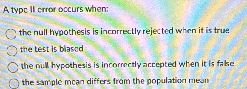 A type II error occurs when:
the null hypothesis is incorrectly rejected when it is true
the test is biased
the null hypothesis is incorrectly accepted when it is false
the sample mean differs from the population mean