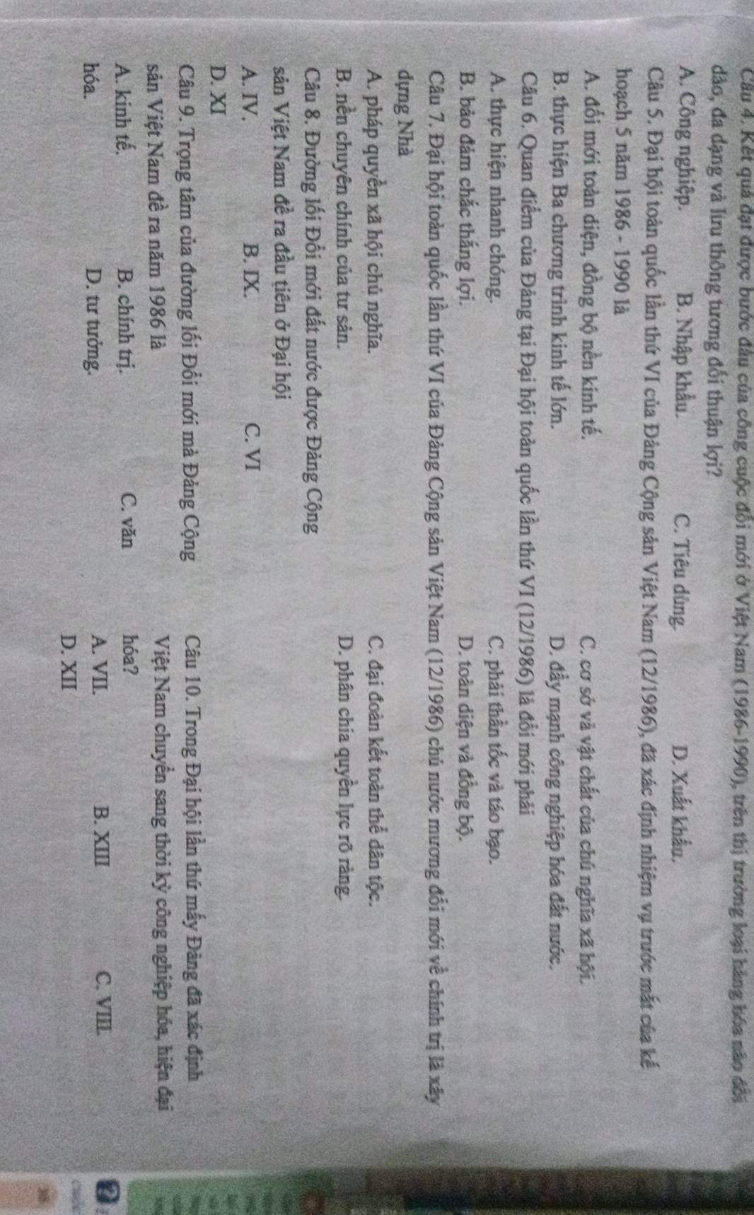 Kết quả đạt được bước đầu của công cuộc đổi mới ở Việt Nam (1986-1990), trên thị trường loại hàng hóa não đối
dào, đa dạng và lưu thông tương đối thuận lợi?
A. Công nghiệp. B. Nhập khẩu. C. Tiêu dùng. D. Xuất khẩu.
Câu 5. Đại hội toàn quốc lần thứ VI của Đảng Cộng sản Việt Nam (12/1986), đã xác định nhiệm vụ trước mắt của kế
hoạch 5 năm 1986 - 1990 là
A. đối mới toàn diện, đồng bộ nền kinh tế. C. cơ sở và vật chất của chú nghĩa xã hội.
B. thực hiện Ba chương trình kinh tế lớn. D. đầy mạnh công nghiệp hóa đất nước.
Câu 6. Quan điểm của Đảng tại Đại hội toàn quốc lần thứ VI (12/1986) là đổi mới phải
A. thực hiện nhanh chóng. C. phải thần tốc và táo bạo.
B. bảo đảm chắc thắng lợi. D. toàn diện và đồng bộ.
Câu 7. Đại hội toàn quốc lần thứ VI của Đảng Cộng sản Việt Nam (12/1986) chủ nước mương đổi mới về chính trị là xây
dựng Nhà
A. pháp quyền xã hội chủ nghĩa. C. đại đoàn kết toàn thể dân tộc.
B. nền chuyên chính của tư sản. D. phân chia quyền lực rõ ràng.
Câu 8. Đường lối Đổi mới đất nước được Đảng Cộng
sản Việt Nam đề ra đầu tiên ở Đại hội
A. IV, B. IX. C. VI
D. XI
Câu 9. Trọng tâm của đường lối Đổi mới mà Đảng Cộng Câu 10. Trong Đại hội lần thứ mấy Đảng đã xác định
sản Việt Nam đề ra năm 1986 là Việt Nam chuyển sang thời kỳ công nghiệp hóa, hiện đại
A. kinh tế. B. chính trị. C. văn hóa?
B. XIII
hóa. D. tư tưởng. A. VII. C. VIII.
D. XII