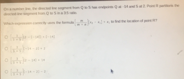 On a number line, the directed line segment from Q to S has endpoints Q at -14 and S at 2. Point R partitions the
directed line segment from Q to S in a 3:5 ratio.
Which expression correctly uses the formula ( m/m+n )(x_2-x_1)+x_1 to find the location of point R?
[ 3/3+5 ][2-(-14)]+(-14)
( 3/3+5 )(-14-2)+2
[ 3/3+5 ](2-14)+14
[ 3/3+5 ](-14-2)-2