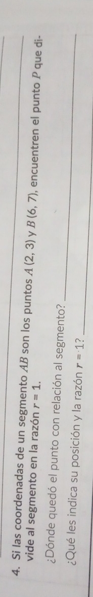 Si las coordenadas de un segmento AB son los puntos A(2,3) y B(6,7) , encuentren el punto P que di- 
vide al segmento en la razón r=1. 
_ 
¿Dónde quedó el punto con relación al segmento? 
¿Qué les indica su posición y la razón r=1 ?_