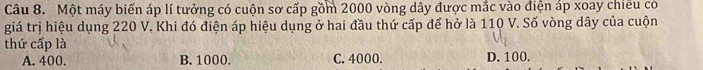 Một máy biến áp lí tưởng có cuộn sơ cấp gồm 2000 vòng dây được mắc vào điện áp xoay chiếu có
giá trị hiệu dụng 220 V. Khi đó điện áp hiệu dụng ở hai đầu thứ cấp để hở là 110 V. Số vòng dây của cuộn
thứ cấp là D. 100.
A. 400. B. 1000. C. 4000.