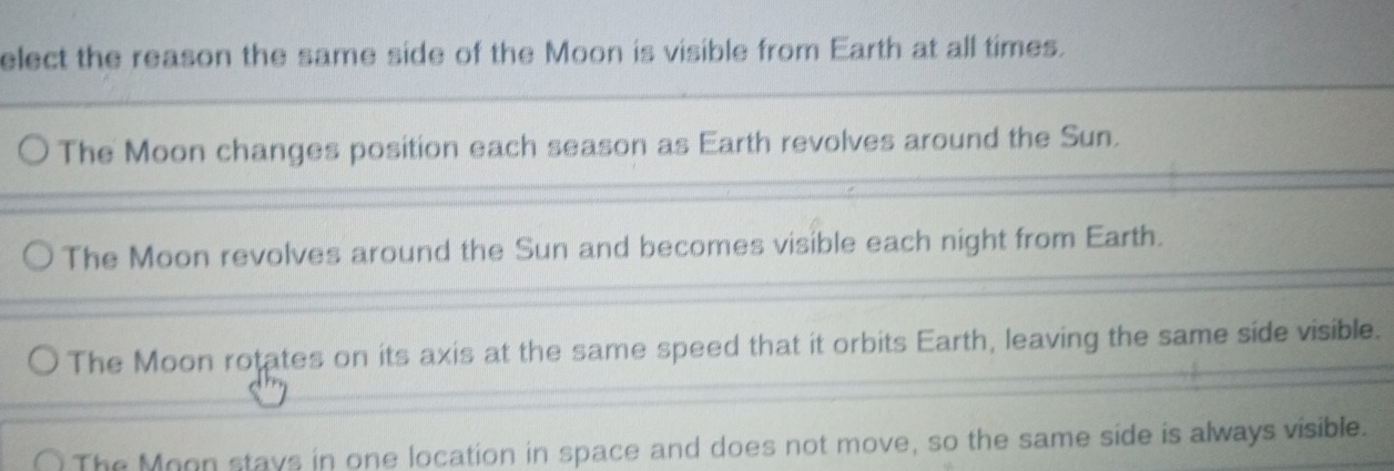 elect the reason the same side of the Moon is visible from Earth at all times.
The Moon changes position each season as Earth revolves around the Sun.
The Moon revolves around the Sun and becomes visible each night from Earth.
The Moon rotates on its axis at the same speed that it orbits Earth, leaving the same side visible.
The Moon stays in one location in space and does not move, so the same side is always visible.