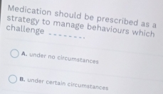 Medication should be prescribed as a
strategy to manage behaviours which
challenge
A. under no circumstances
B. under certain circumstances