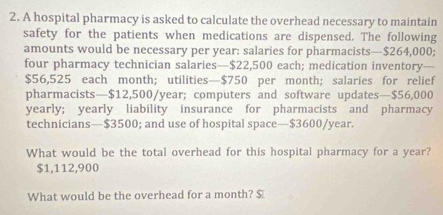 A hospital pharmacy is asked to calculate the overhead necessary to maintain 
safety for the patients when medications are dispensed. The following 
amounts would be necessary per year : salaries for pharmacists— $264,000; 
four pharmacy technician salaries— $22,500 each; medication inventory a
$56,525 each month; utilities— $750 per month; salaries for relief 
pharmacists— $12,500/year; computers and software updates— $56,000
yearly; yearly liability insurance for pharmacists and pharmacy 
technicians— $3500; and use of hospital space— $3600/year. 
What would be the total overhead for this hospital pharmacy for a year?
$1,112,900
What would be the overhead for a month? $