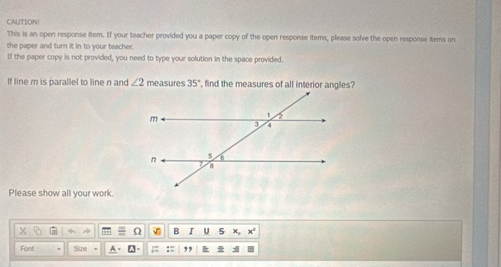 CAUTION! 
This is an open response item. If your teacher provided you a paper copy of the open response items, please solve the open response items on 
the paper and turn it in to your teacher; 
If the paper copy is not provided, you need to type your solution in the space provided. 
If line m is parallel to line n and ∠ 2 measures 35° , find the measures of all interior angles? 
Please show all your work. 
B I U s x_0x^2
Font Size ,