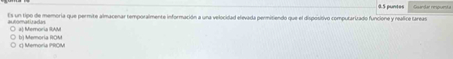 0.5 puntos Guardar respuesta
Es un tipo de memoria que permite almacenar temporalmente información a una velocidad elevada permitiendo que el dispositivo computarizado funcione y realice tareas
automatizadas
a) Memoria RAM
b) Memoria ROM
c) Memoria PROM