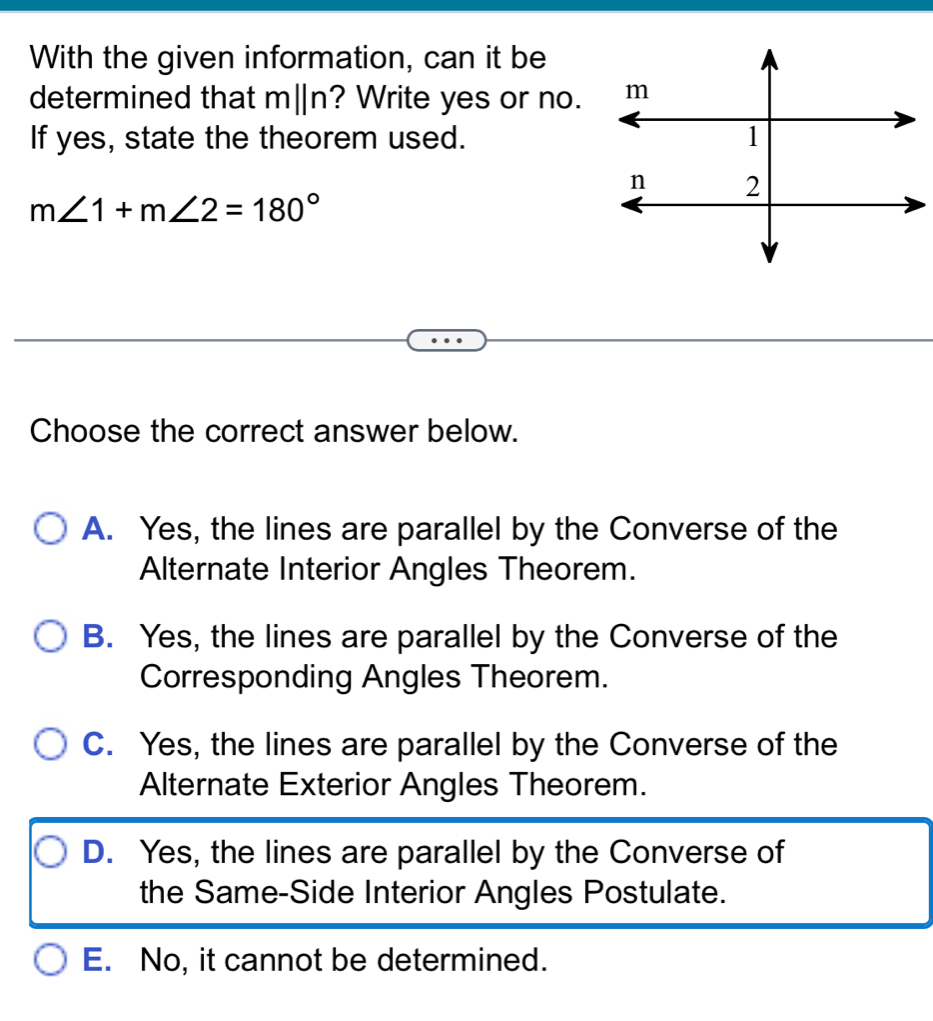 With the given information, can it be
determined that m||n? Write yes or no.
If yes, state the theorem used.
m∠ 1+m∠ 2=180°
Choose the correct answer below.
A. Yes, the lines are parallel by the Converse of the
Alternate Interior Angles Theorem.
B. Yes, the lines are parallel by the Converse of the
Corresponding Angles Theorem.
C. Yes, the lines are parallel by the Converse of the
Alternate Exterior Angles Theorem.
D. Yes, the lines are parallel by the Converse of
the Same-Side Interior Angles Postulate.
E. No, it cannot be determined.