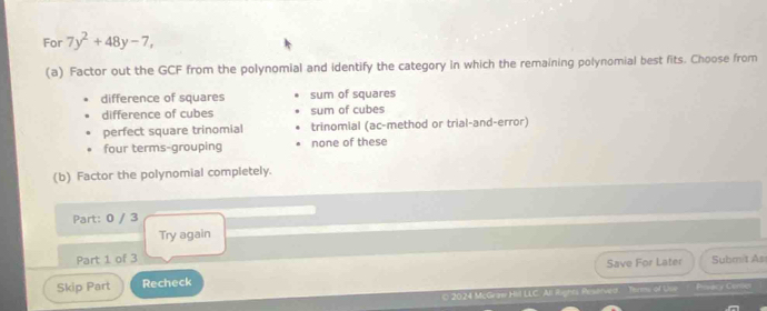 For 7y^2+48y-7, 
(a) Factor out the GCF from the polynomial and identify the category in which the remaining polynomial best fits. Choose from
difference of squares sum of squares
difference of cubes sum of cubes
perfect square trinomial trinomial (ac-method or trial-and-error)
four terms-grouping none of these
(b) Factor the polynomial completely.
Part: 0 / 3
Try again
Part 1 of 3
Skip Part Recheck Save For Later Submit As
( 2024 Mi,Graw Hivll LLC. All Rights Reserved. =r= of Use Prsacy Camie