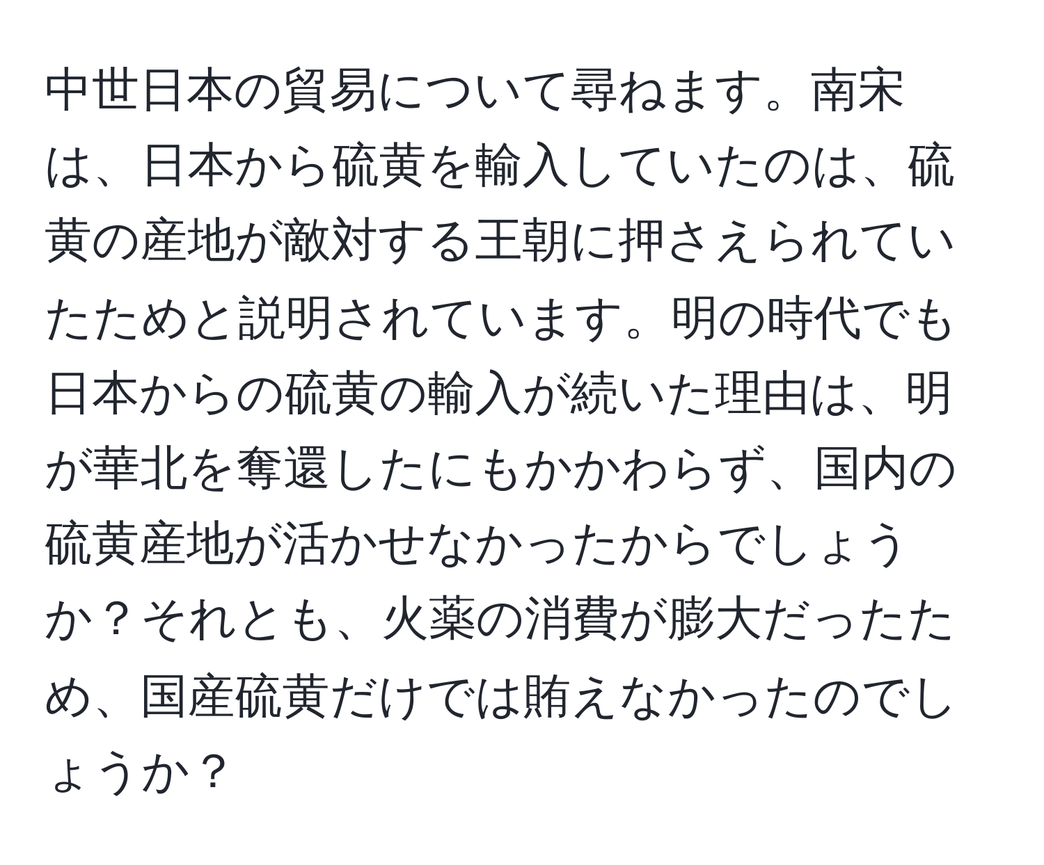 中世日本の貿易について尋ねます。南宋は、日本から硫黄を輸入していたのは、硫黄の産地が敵対する王朝に押さえられていたためと説明されています。明の時代でも日本からの硫黄の輸入が続いた理由は、明が華北を奪還したにもかかわらず、国内の硫黄産地が活かせなかったからでしょうか？それとも、火薬の消費が膨大だったため、国産硫黄だけでは賄えなかったのでしょうか？