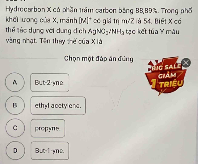 Hydrocarbon X có phần trăm carbon bằng 88, 89%. Trong phố
khối lượng của X, mảnh [M]^+ có giá trị m/Z là 54. Biết X có
thế tác dụng với dung dịch AgNO_3/NH_3 tạo kết tủa Y màu
vàng nhạt. Tên thay thế của X là
Chọn một đáp án đúng
big sale X
GIảm
A But -2 -yne. TRIệU
B ethyl acetylene.
C propyne.
D But -1 -yne.