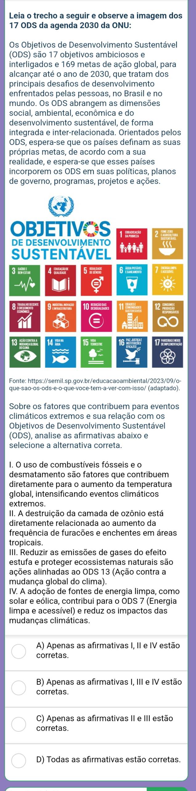 Leia o trecho a seguir e observe a imagem dos
17 ODS da agenda 2030 da ONU:
Os Objetivos de Desenvolvimento Sustentável
(ODS) são 17 objetivos ambiciosos e
interligados e 169 metas de ação global, para
alcançar até o ano de 2030, que tratam dos
principais desafios de desenvolvimento
enfrentados pelas pessoas, no Brasil e no
mundo. Os ODS abrangem as dimensões
social, ambiental, econômica e do
desenvolvimento sustentável, de forma
integrada e inter-relacionada. Orientados pelos
ODS, espera-se que os países definam as suas
próprias metas, de acordo com a sua
realidade, e espera-se que esses países
incorporem os ODS em suas políticas, planos
de governo, programas, projetos e ações.
a
OBJETIVOS 1 
DE DESENVOLVIMENTO
SUSTENTAVEL
3 WM 6   
。
9  n 1   11a
13 A 14 “ 15 cstec 16 17   
que-são-os-ods-e-o-que-voce-tem-a-ver-com-isso/ (adaptado)
Sobre os fatores que contribuem para eventos
climáticos extremos e sua relação com os
Objetivos de Desenvolvimento Sustentável
(ODS), analise as afirmativas abaixo e
selecione a alternativa correta.
I. O uso de combustíveis fósseis e o
desmatamento são fatores que contribuem
diretamente para o aumento da temperatura
global, intensificando eventos climáticos
extremos.
II. A destruição da camada de ozônio está
diretamente relacionada ao aumento da
frequência de furacões e enchentes em áreas
tropicais.
III. Reduzir as emissões de gases do efeito
estufa e proteger ecossistemas naturais são
ações alinhadas ao ODS 13 (Ação contra a
mudança global do clima).
IV. A adoção de fontes de energia limpa, como
solar e eólica, contribui para o ODS 7 (Energia
limpa e acessível) e reduz os impactos das
mudanças climáticas.
A) Apenas as afirmativas I, II e IV estão
corretas.
B) Apenas as afirmativas I, III e IV estão
corretas.
C) Apenas as afirmativas II e III estão
corretas.
D) Todas as afirmativas estão corretas.