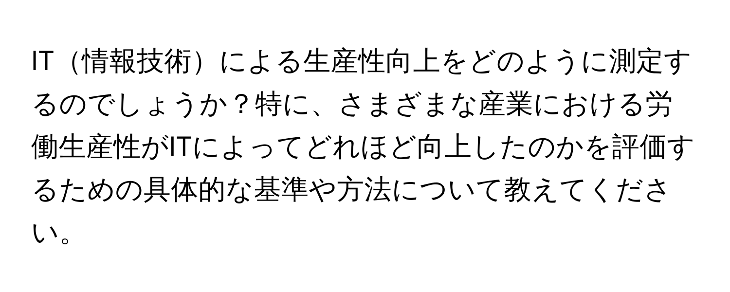 IT情報技術による生産性向上をどのように測定するのでしょうか？特に、さまざまな産業における労働生産性がITによってどれほど向上したのかを評価するための具体的な基準や方法について教えてください。