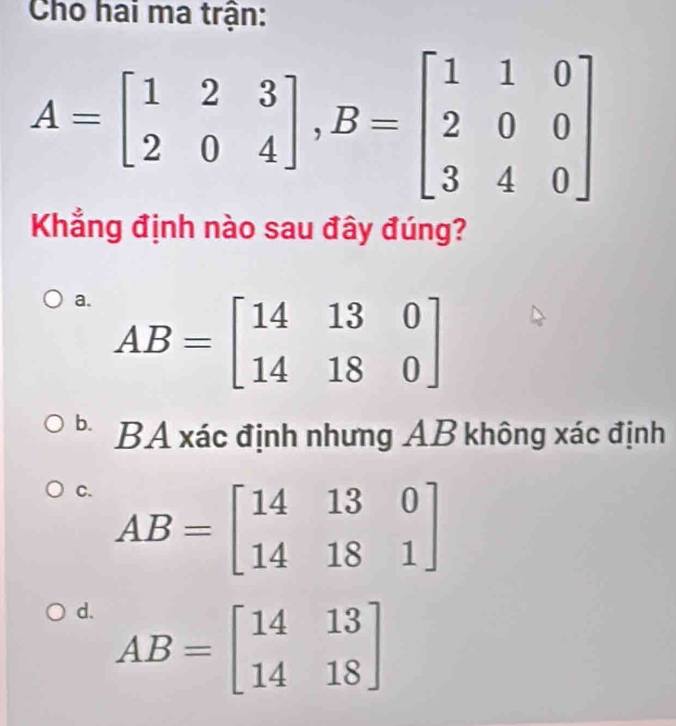 Cho hai ma trận:
A=beginbmatrix 1&2&3 2&0&4endbmatrix , B=beginbmatrix 1&1&0 2&0&0 3&4&0endbmatrix
Khắng định nào sau đây đúng?
a. AB=beginbmatrix 14&13&0 14&18&0endbmatrix
b. BA xác định nhưng AB không xác định
C. AB=beginbmatrix 14&13&0 14&18&1endbmatrix
d. AB=beginbmatrix 14&13 14&18endbmatrix