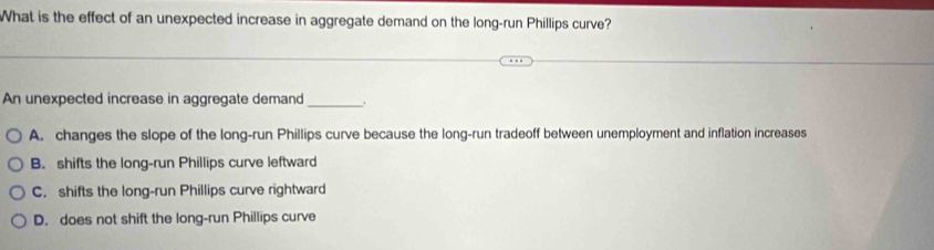 What is the effect of an unexpected increase in aggregate demand on the long-run Phillips curve?
An unexpected increase in aggregate demand _.
A. changes the slope of the long-run Phillips curve because the long-run tradeoff between unemployment and inflation increases
B. shifts the long-run Phillips curve leftward
C. shifts the long-run Phillips curve rightward
D. does not shift the long-run Phillips curve