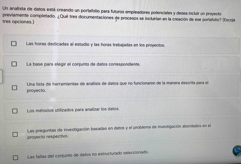 Un analista de datos está creando un portafolio para futuros empleadores potenciales y desea incluir un proyecto
previamente completado. ¿Qué tres documentaciones de procesos se incluirían en la creación de ese portafolio? (Escoja
tres opciones.)
Las horas dedicadas al estudio y las horas trabajadas en los proyectos.
La base para elegir el conjunto de datos correspondiente.
Una lista de herramientas de análisis de datos que no funcionaron de la manera descrita para el
proyecto.
Los métodos utilizados para analizar los datos.
Las preguntas de investigación basadas en datos y el problema de investigación abordados en el
proyecto respectivo.
Las fallas del conjunto de datos no estructurado seleccionado.