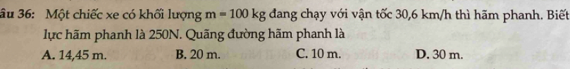 âu 36: Một chiếc xe có khối lượng m=100kg đang chạy với vận tốc 30,6 km/h thì hãm phanh. Biết
lực hãm phanh là 250N. Quãng đường hãm phanh là
A. 14,45 m. B. 20 m. C. 10 m. D. 30 m.