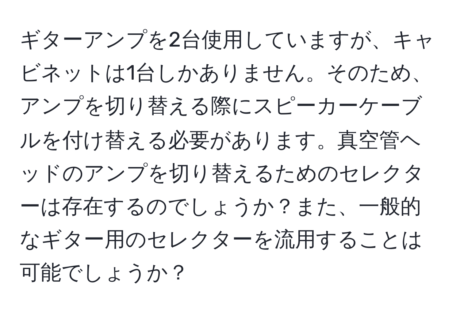 ギターアンプを2台使用していますが、キャビネットは1台しかありません。そのため、アンプを切り替える際にスピーカーケーブルを付け替える必要があります。真空管ヘッドのアンプを切り替えるためのセレクターは存在するのでしょうか？また、一般的なギター用のセレクターを流用することは可能でしょうか？