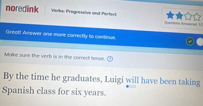 noredink Verbs: Progressive and Perfect 
Questions Answered: 51 
Great! Answer one more correctly to continue. 
Make sure the verb is in the correct tense. ₹ 
By the time he graduates, Luigi will have been taking 
Spanish class for six years.