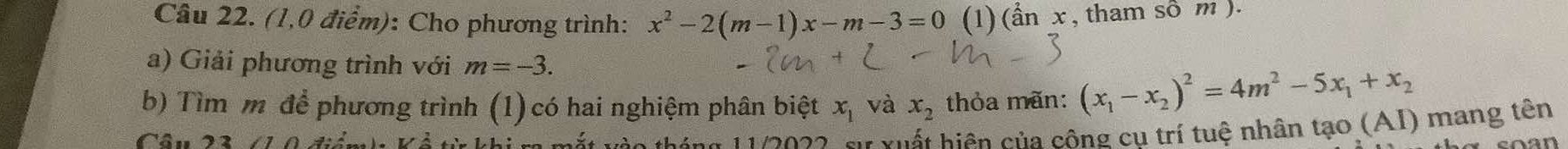 (1,0 điểm): Cho phương trình: x^2-2(m-1)x-m-3=0 (1) )(a^2anx , tham sô m ). 
a) Giải phương trình với m=-3. 
b) Tìm m để phương trình (1) có hai nghiệm phân biệt x_1 và x_2 thỏa mãn: (x_1-x_2)^2=4m^2-5x_1+x_2
g 1 1 2 022, sự xuất hiện của công cu trí tuệ nhân tạo (AI) mang tên 
Câu 23 (1 0 điễn a n