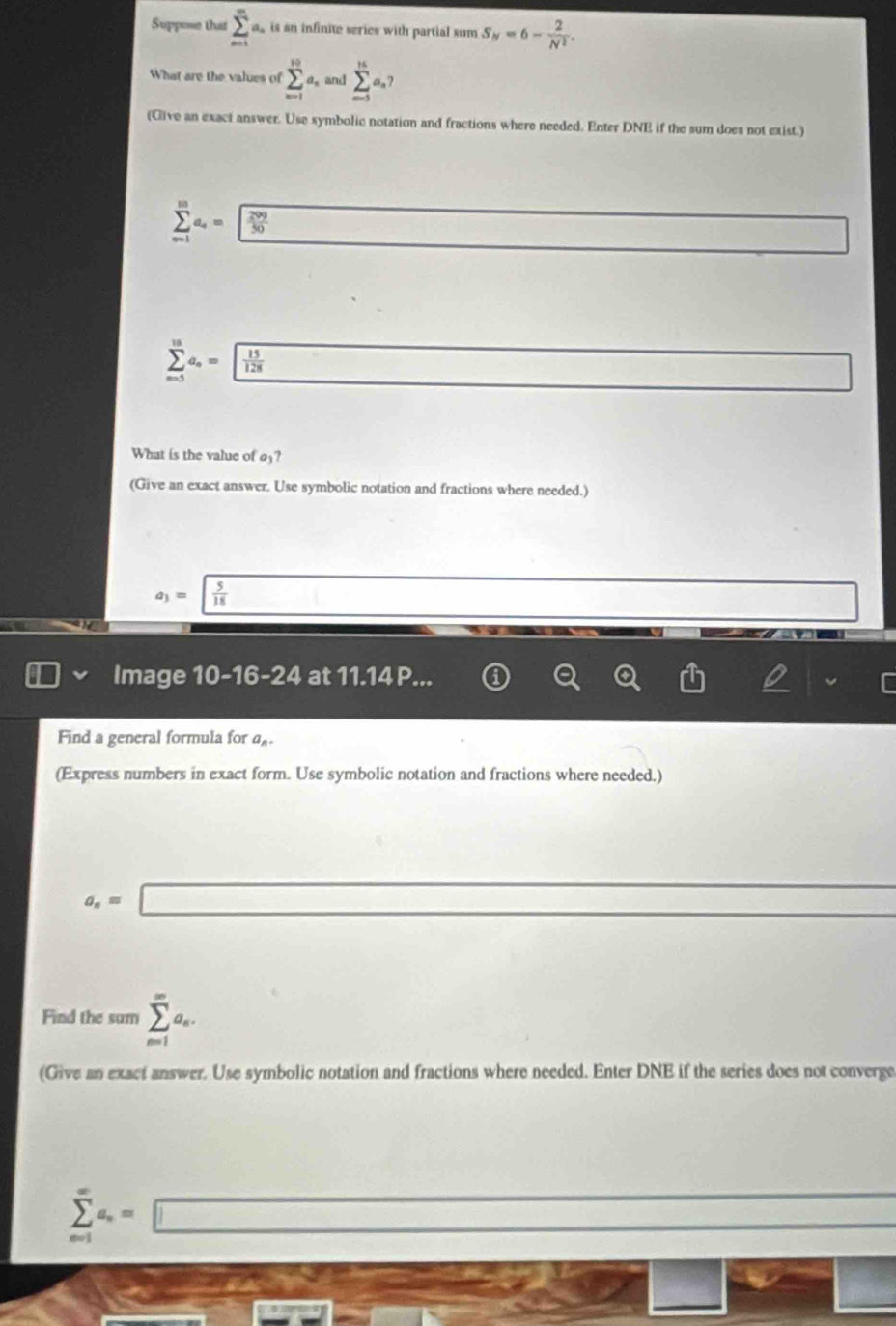 Suppose that sumlimits _(m=1)^ma_n is an infinite series with partial sum S_N=6- 2/N^2 . 
What are the values of sumlimits _(n=1)^(10)a_n and sumlimits _m^((16))^16a_n7 
(Give an exact answer. Use symbolic notation and fractions where needed. Enter DNE if the sum does not exist.)
sumlimits _(m=1)^ma_4= 299/50  □.
sumlimits _(n=5)^(15)a_n= 15/128  _ * _ =_  
What is the value of a₃?
(Give an exact answer. Use symbolic notation and fractions where needed.)
a_3=sqrt(frac 5)18 □ 
Image 10-16-24 at 11.14 P.
Find a general formula for α
(Express numbers in exact form. Use symbolic notation and fractions where needed.)
a_n=□
Find the sum sumlimits _(m1)^(∈fty)a_n. 
(Give an exact answer. Use symbolic notation and fractions where needed. Enter DNE if the series does not converge
sumlimits _(n=1)^(∈fty)a_n=□
sec θ =3
sqrt(x-3) 2^0
2x+1