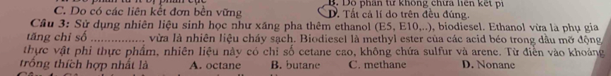 B. Dô phần từ không chữa liên kết pi
C. Do có các liên kết đơn bền vững D. Tất cả lí do trên đều đúng.
Câu 3: Sử dụng nhiên liệu sinh học như xăng pha thêm ethanol (E5, E10,..), biodiesel. Ethanol vừa là phụ gia
tăng chỉ số _vừa là nhiên liệu cháy sạch. Biodiesel là methyl ester của các acid béo trong dầu mỡ động
thực vật phi thực phẩm, nhiên liệu này có chỉ số cetane cao, không chứa sulfur và arene. Từ điền vào khoảng
trống thích hợp nhất là A. octane B. butane C. methane D. Nonane