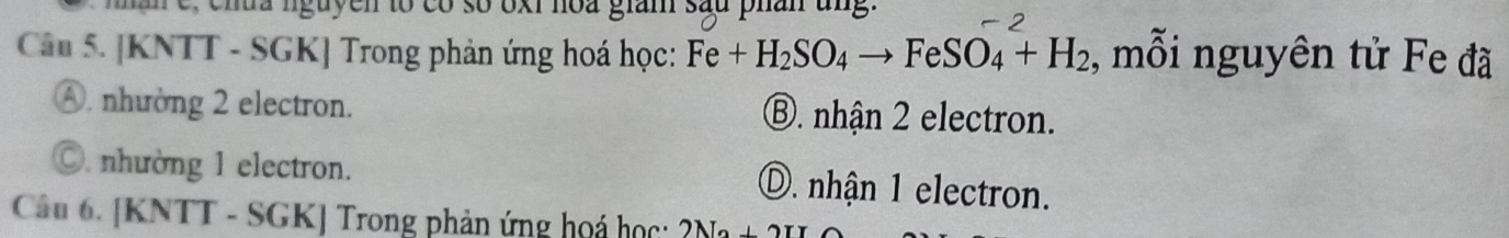 man e, chta nguyen to có số oxi noa giam sau phan ung.
Câu 5. [KNTT - SGK] Trong phản ứng hoá học: Fe+H_2SO_4to FeSO_4+H_2 , mỗi nguyên tử Fe đã
④. nhường 2 electron. ⑧. nhận 2 electron.. nhường 1 electron. D. nhận 1 electron.
Câu 6. [KNTT - SGK] Trong phản ứng hoá học: 2Na