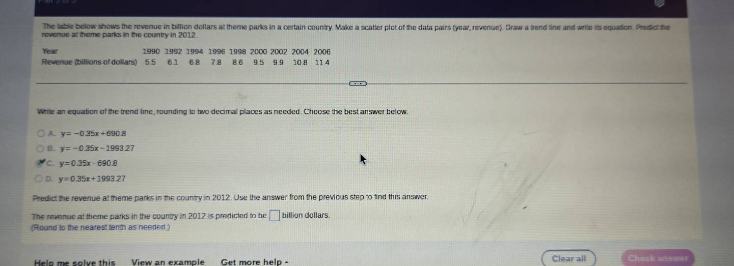 The table below shows the revenue in billion dollars at theme parks in a certain country. Make a scatter plot of the data pairs (year, revenue). Draw a trend line and write its equation. Predict the
revenue at theme parks in the country in 2012.
Year 1990 1992 1994 1996 1998 2000 2002 2004 2006
Revenue (billions of dollars) 5.5 6.1 6.8 7.8 8.6 9 5 9 9 10.8 11.4
Write an equation of the trend line, rounding to two decimal places as needed. Choose the best answer below.
A. y=-0.35x+690.8
B. y=-0.35x-1993.27
C. y=0.35x-690.8
D. y=0.35x+1993.27
Predict the revenue at theme parks in the country in 2012. Use the answer from the previous step to find this answer.
The revenue at theme parks in the country in 2012 is predicted to be □ billion dollars.
(Round to the nearest tenth as needed.)
Help me solve this View an example Get more help - Clear all Check answer