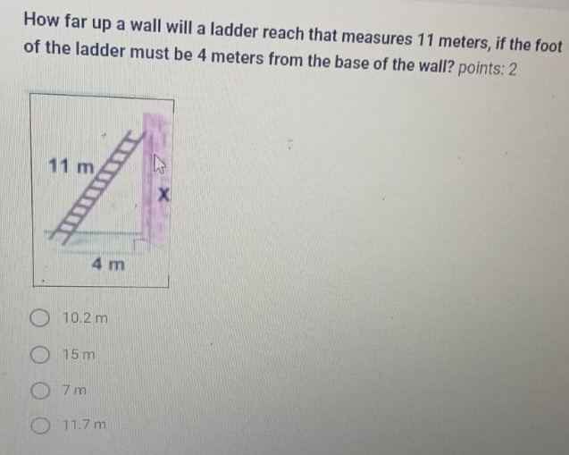 How far up a wall will a ladder reach that measures 11 meters, if the foot
of the ladder must be 4 meters from the base of the wall? points: 2
10.2 m
15 m
7 m
11.7 m