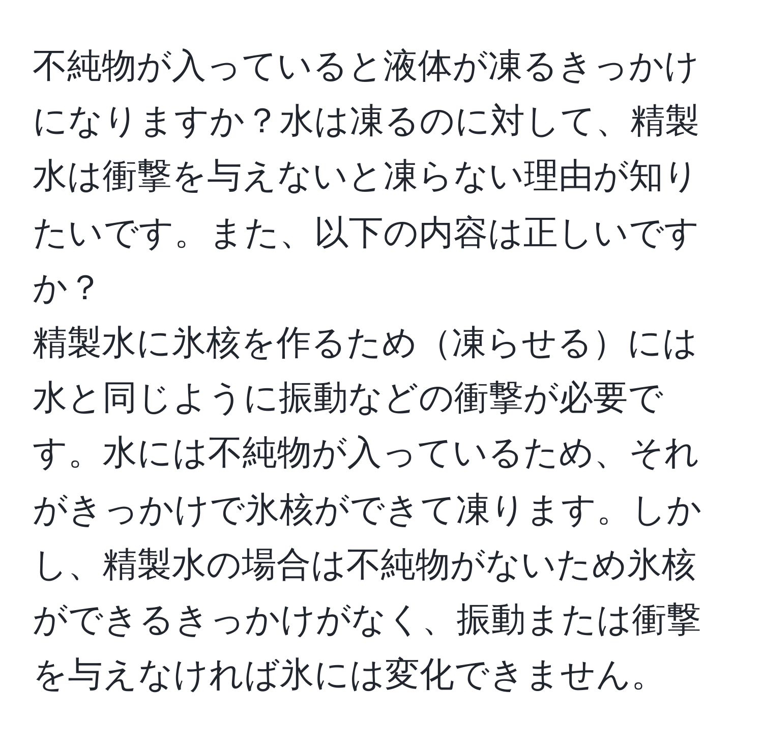 不純物が入っていると液体が凍るきっかけになりますか？水は凍るのに対して、精製水は衝撃を与えないと凍らない理由が知りたいです。また、以下の内容は正しいですか？  
精製水に氷核を作るため凍らせるには水と同じように振動などの衝撃が必要です。水には不純物が入っているため、それがきっかけで氷核ができて凍ります。しかし、精製水の場合は不純物がないため氷核ができるきっかけがなく、振動または衝撃を与えなければ氷には変化できません。