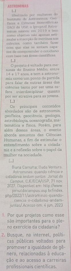 ASTROMINAS
[...]
Idealizado por mulheres do
Instituto de Astronomía, Geo
física e Ciências Atmosfóricas
(IAG) da USP, o [projeto] Astro
minas nasceu em 2019 e tem
como objetivo não apenas esti
mular a inserção de meninas nas
ciências, como também fazer
com que elas se sintam capa
zes de compreender o cotidiano
com base nas áreas científicas.
[...]
O projeto é voltado para me
ninas do Ensino Médio, entre
14 e 17 anos, e tem a astrono-
mia como um ponto de partida
para falar de outras áreas das
ciências tanto por ser uma es
fera interdisciplinar quanto
por ser atrativa para as jovens.
[...]
Os principais conteúdos
abordados são de astronomia,
geofísica, geociência, geologia,
astrobiologia, oceanografia, ma-
temática e física. Porém, para
além dessas áreas. o evento
aborda assuntos das Ciências
Humanas, a fim de estimular o
entendimento sobre a cidada
nia e a reflexão sobre o papel da
mulher na sociedade.
[,..]
Biana Camatta; Duda Ventura.
Astrominas: quando ciência e
cidadánia andam juntas Jornal do
Campus, CJE/ECA/USP, 21 nov.
2022. Disponível em: htlp://www.
jornaldocampus.usp br/index.
php/2022/11/astrominas-quando-
ciencia e-cidadania-andam-
juntas/.Acesso em. 4 jun. 2023
1. Por que projetos como esse
são importantes para o ple-
no exercício da cidadania?
2. Busque, na internet, políti-
cas públicas voltadas para
promover a igualdade de gê-
nero, relacionadas à educa-
ção e ao acesso a carreiras
profissionais científicas.