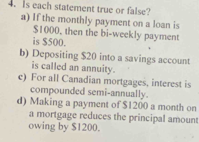 Is each statement true or false? 
a) If the monthly payment on a loan is
$1000, then the bi-weekly payment 
is $500. 
b) Depositing $20 into a savings account 
is called an annuity. 
c) For all Canadian mortgages, interest is 
compounded semi-annually. 
d) Making a payment of $1200 a month on 
a mortgage reduces the principal amount 
owing by $1200.