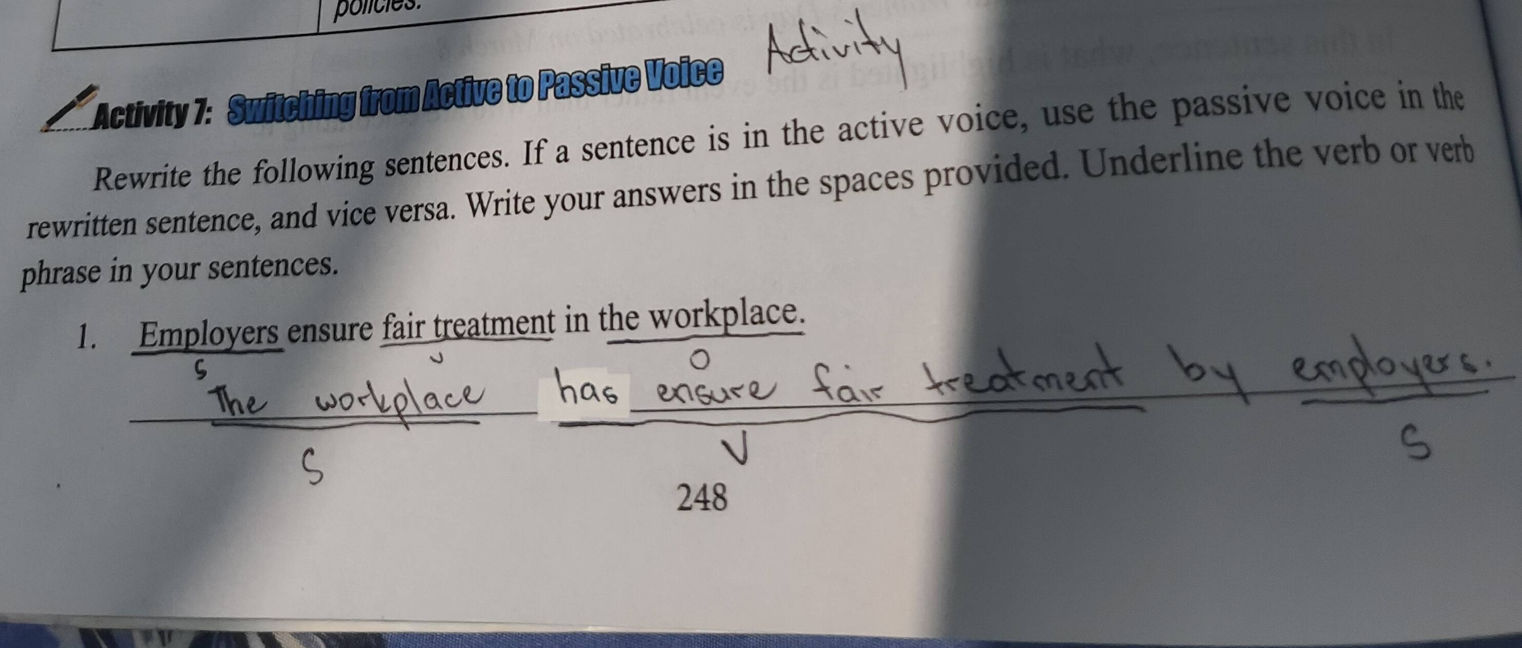 policies. 
Activity 7: Switching from Active to Passive Voice 
Rewrite the following sentences. If a sentence is in the active voice, use the passive voice in the 
rewritten sentence, and vice versa. Write your answers in the spaces provided. Underline the verb or verb 
phrase in your sentences. 
1. Employers ensure fair treatment in the workplace. 
5
248