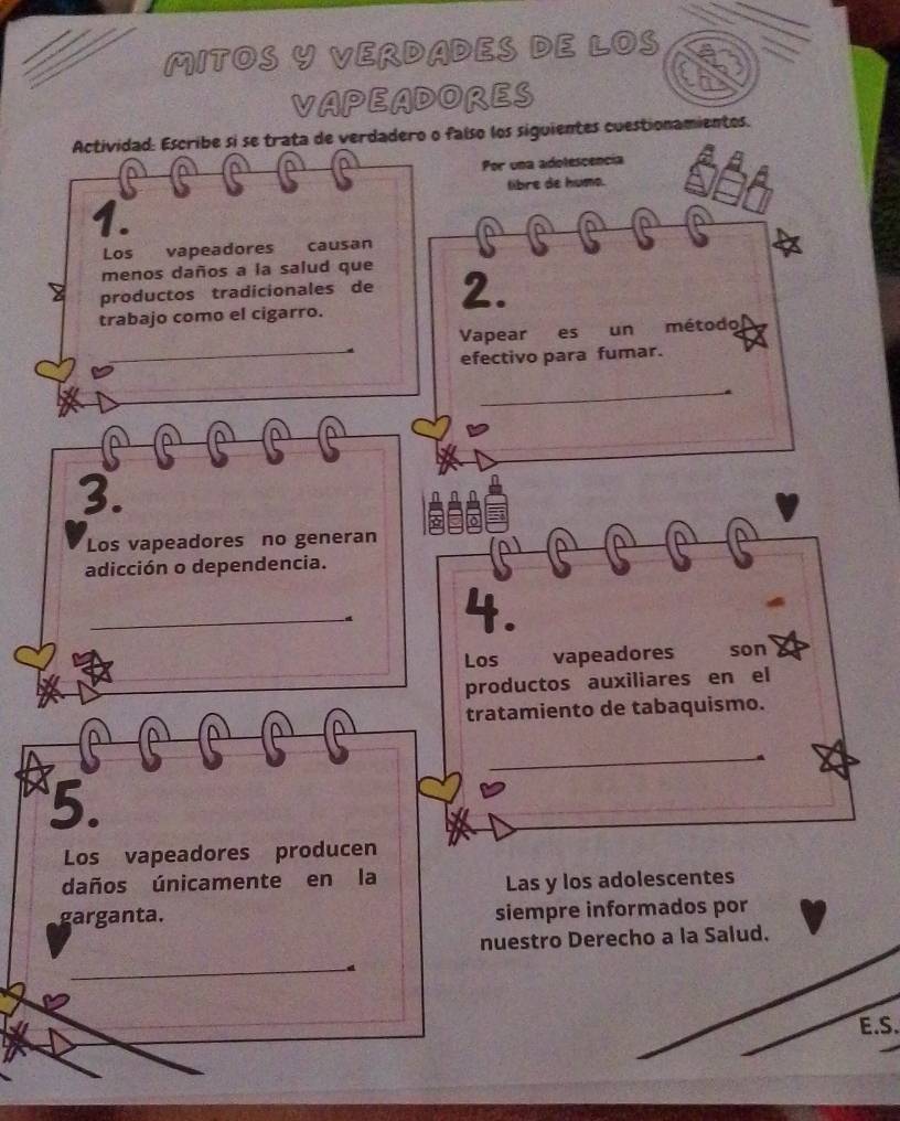 MITOS Y VERDADES DE LOS 
VAPEADORES 
Actividad: Escribe si se trata de verdadero o falso los siguientes cuestionamientos. 
a a 
Por una adolescencia 
libre de humo. 
1. 
^ a 
^ a 
Los vapeadores causan 
menos daños a la salud que 
productos tradicionales de 2. 
trabajo como el cigarro. 
Vapear es un método 
efectivo para fumar. 
_ 
3. 
Los vapeadores no generan 
^ 
adicción o dependencia. 
4. 
Los vapeadores son 
productos auxiliares en el 
tratamiento de tabaquismo. 
5. 
Los vapeadores producen 
daños únicamente en la 
Las y los adolescentes 
garganta. siempre informados por 
nuestro Derecho a la Salud. 
_ 
E.S.