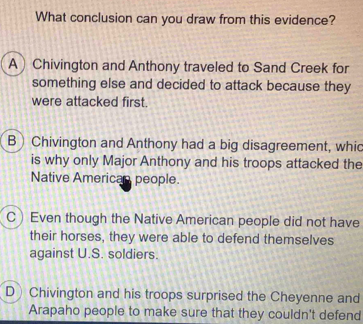 What conclusion can you draw from this evidence?
A Chivington and Anthony traveled to Sand Creek for
something else and decided to attack because they
were attacked first.
B ) Chivington and Anthony had a big disagreement, whic
is why only Major Anthony and his troops attacked the
Native American people.
CEven though the Native American people did not have
their horses, they were able to defend themselves
against U.S. soldiers.
D Chivington and his troops surprised the Cheyenne and
Arapaho people to make sure that they couldn't defend