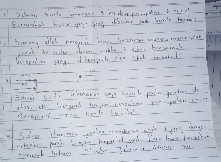 Sebuah benda bermassa 15 kg dane perceparan 3m/s^2
unpapb 
Berapakah besar gaya yong cliberikan pada benda benda? 
). Secrang aller bergerak lurus berahuran mampu men empuh 
jarak 30 meter olalam waklu 6 solon. berapakah 
kecepakan yang dirempub olb abik hersebul?
3
5
a 
B.
679
M
Sebuah banda dikenakan gaya seperh pad a gambar di 
a tas, clan bergeral dengan mengalami perceparan 2m/s^2
Berapatah massa benda terscbul. 
9/ Seeker Hariman junkan mendorong anak kijang dlengan 
kekuaton perth hingga terpental jauh. Peristiwa hersebul 
termasuk bukum. . . Mewron. Jclaskan Alasan mu.