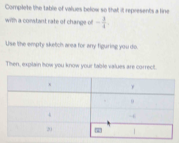 Complete the table of values below so that it represents a line 
with a constant rate of change of = 3/4 , 
Use the empty sketch area for any figuring you do. 
Then, explain how you know your table values are correct.