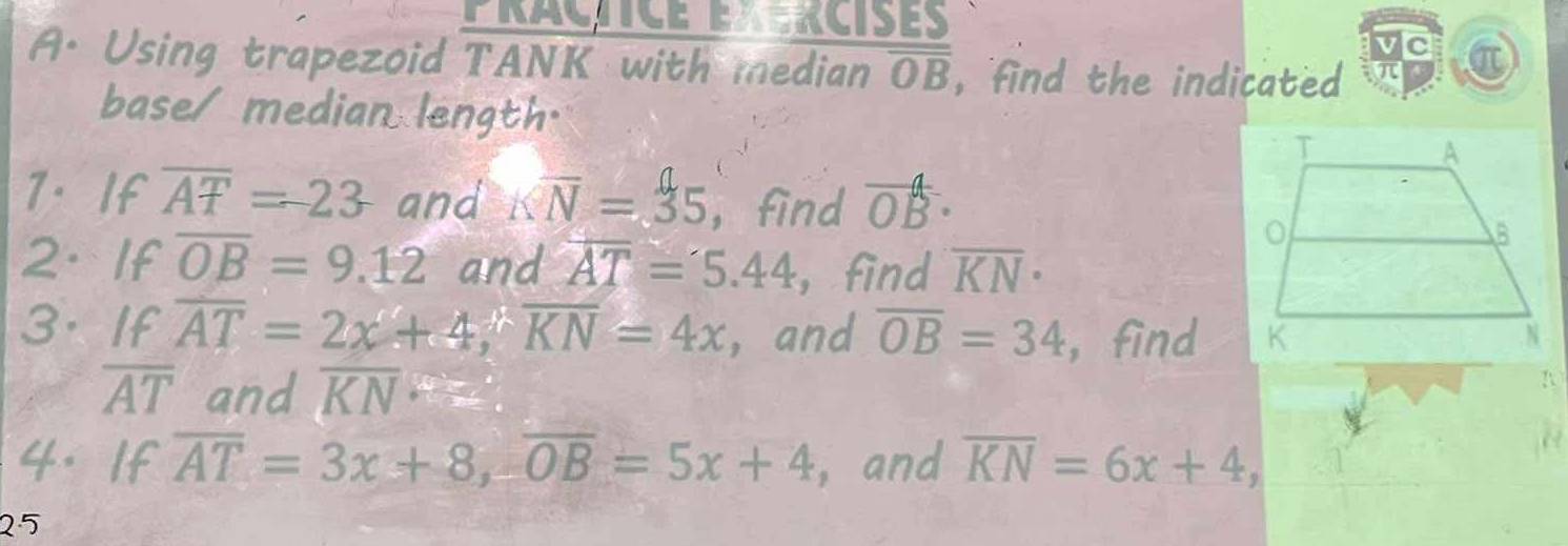 PRACTICE EX RCISES 
Ic a 
A. Using trapezoid TANK with median overline OB , find the indicated 
base/ median length. 
7. If overline AT=23 and Koverline N=35 ,find vector OB·
2. If overline OB=9.12 and overline AT=5.44 ，find overline KN·
3. If overline AT=2x+4, overline KN=4x ， and overline OB=34 ,find
overline AT and overline KN
 
4. If overline AT=3x+8, overline OB=5x+4 , and overline KN=6x+4, 
25