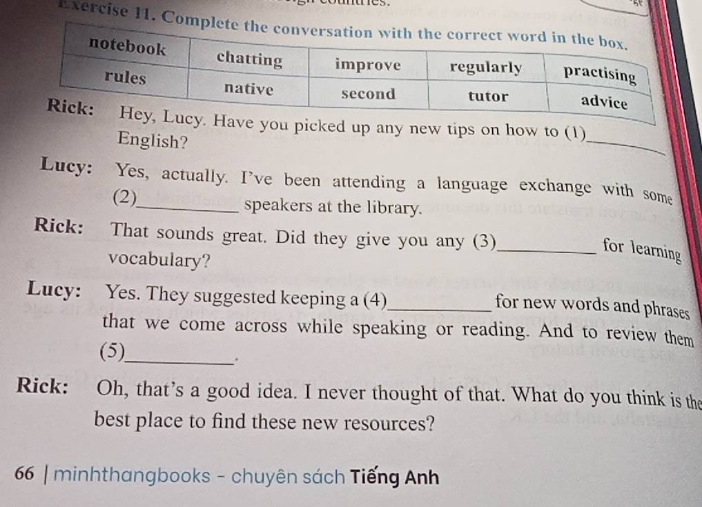 cy. Have you picked up any new tips on how to (1) 
English? 
Lucy: Yes, actually. I've been attending a language exchange with some 
(2)_ speakers at the library. 
Rick: That sounds great. Did they give you any (3) 
_for learning 
vocabulary? 
Lucy: Yes. They suggested keeping a (4)_ 
for new words and phrases 
that we come across while speaking or reading. And to review them 
(5)_ 
Rick: Oh, that’s a good idea. I never thought of that. What do you think is the 
best place to find these new resources? 
66 | minhthangbooks - chuyên sách Tiếng Anh