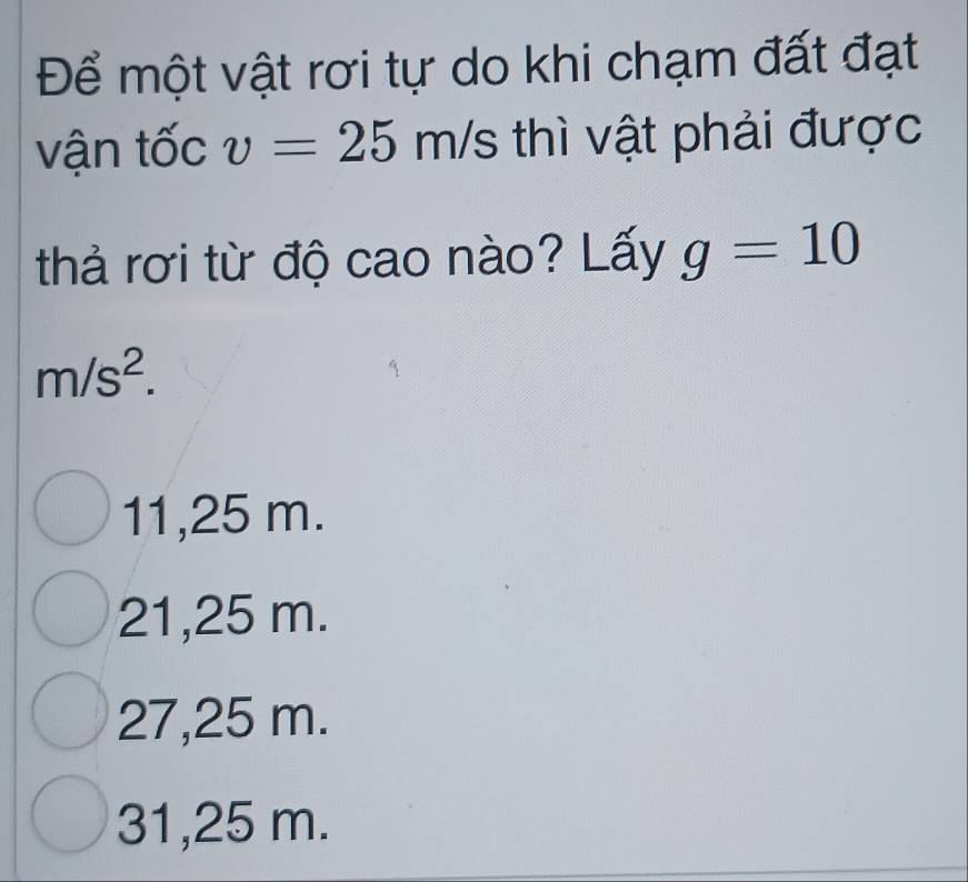 Để một vật rơi tự do khi chạm đất đạt
vận tốc v=25m/s thì vật phải được
thả rơi từ độ cao nào? Lấy g=10
m/s^2.
11,25 m.
21,25 m.
27,25 m.
31,25 m.